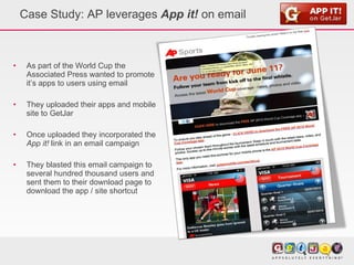 Case Study: AP leverages  App it!  on email As part of the World Cup the Associated Press wanted to promote it’s apps to users using email They uploaded their apps and mobile site to GetJar Once uploaded they incorporated the  App it!  link in an email campaign They blasted this email campaign to several hundred thousand users and sent them to their download page to download the app / site shortcut 