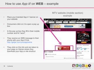 How to use  App it!  on  WEB  – example Place your branded App it ! banner on your website Consumers click on it to open a pop up box In the pop up box they fill in their mobile number and hit “send” They receive an SMS message to their phone with your App it! link  http://getjar.com/yourappname They click on this link and are taken to your page on GetJar where they download your App or site shortcut Confidential MTV website (mobile section) example 