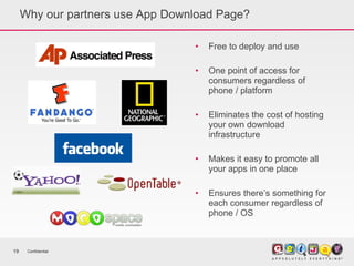 Why our partners use App Download Page? Free to deploy and use  One point of access for consumers regardless of phone / platform Eliminates the cost of hosting your own download infrastructure Makes it easy to promote all your apps in one place Ensures there’s something for each consumer regardless of phone / OS Confidential 