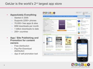 GetJar is the world’s 2 nd  largest app store Appsolutely Everything Started in 2005 Supports 2200+ phones 70,000+ free apps & sites  80M downloads per month 1 billion downloads to date 200+ countries App / Site Publishing and Promotion for content owners Free distribution Pay-Per-Download distribution App it!  self promotion tool 