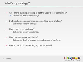 What’s my strategy? Am I brand building or trying to get the user to “do” something? Determines app or web strategy Do I want a deep experience or something more shallow? Determines platform strategy How broad is my audience? Determines app or web strategy How much resource do I have? Determines depth of engagement and number of platforms How important is monetizing my mobile users? Confidential 