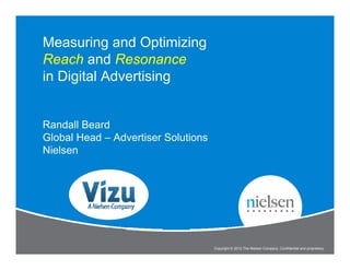 Measuring and Optimizing
Reach and Resonance
in Digital Advertising


Randall Beard
Global Head – Advertiser Solutions
Nielsen




                                                                                                 1


                               Measure and Optimize Reach and Resonance
                                     Copyright © 2012 The Nielsen Company. Confidential and proprietary.
 