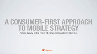 A CONSUMER-FIRST APPROACH
TO MOBILE STRATEGY
Putting people at the center of our communications strategies

@kaylam

 