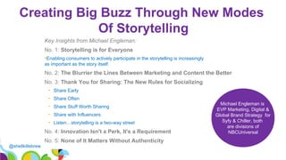 @shellkillebrew
Creating Big Buzz Through New Modes
Of Storytelling
19
Key Insights from Michael Engleman:
No. 1: Storytelling is for Everyone
•Enabling consumers to actively participate in the storytelling is increasingly
as important as the story itself.
No. 2: The Blurrier the Lines Between Marketing and Content the Better
No. 3: Thank You for Sharing: The New Rules for Socializing
• Share Early
• Share Often
• Share Stuff Worth Sharing
• Share with Influencers
• Listen…storytelling is a two-way street
No. 4: Innovation Isn't a Perk, It's a Requirement
No. 5: None of It Matters Without Authenticity
Michael Engleman is
EVP Marketing, Digital &
Global Brand Strategy for
Syfy & Chiller, both
are divisions of
NBCUniversal
 