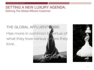 SETTING A NEW LUXURY AGENDA:
Defining The Global Affluent Customer




THE GLOBAL AFFLUENT TRIBE:
Has more in common by virtue of
what they love versus where they
love.




                                        5
 