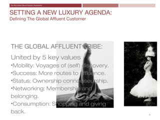 SETTING A NEW LUXURY AGENDA:
Defining The Global Affluent Customer




THE GLOBAL AFFLUENT TRIBE:
United by 5 key values
•Mobility: Voyages of (self) discovery.
•Success: More routes to affluence.
•Status: Ownership connoisseurship.
•Networking: Membership and
belonging.
•Consumption: Shopping and giving
back.                                     6
 