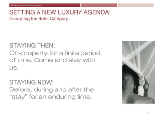 SETTING A NEW LUXURY AGENDA:
Disrupting the Hotel Category




STAYING THEN:
On-property for a finite period
of time. Come and stay with
us.

STAYING NOW:
Before, during and after the
“stay” for an enduring time.

                                  7
 