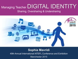 Managing Teacher DIGITAL IDENTITY
Sharing, Oversharing & Undersharing
Sophia Mavridi
49th Annual International IATEFL Conference and Exhibition
Manchester 2015
 