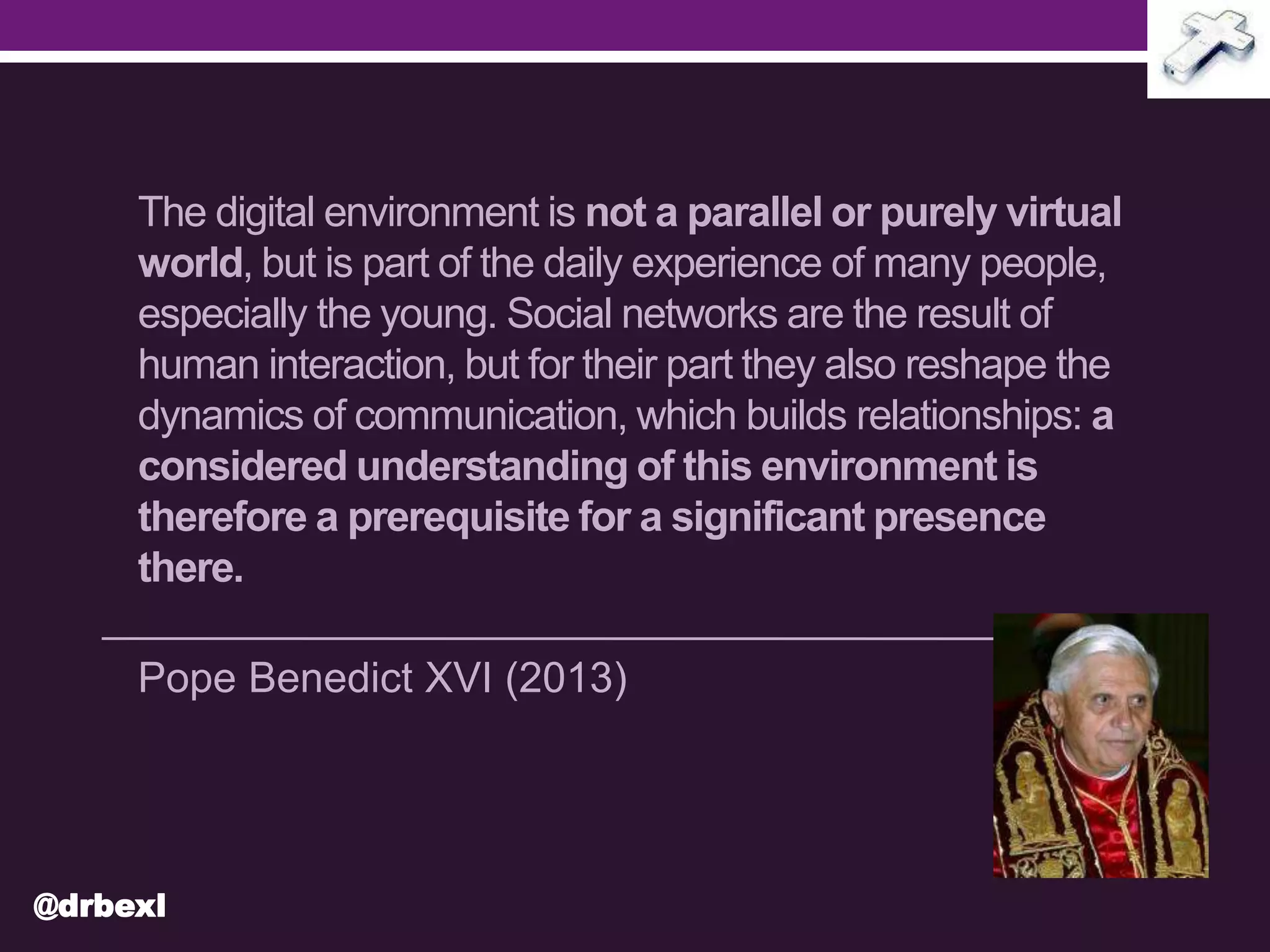 The digital environment is not a parallel or purely virtual
world, but is part of the daily experience of many people,
especially the young. Social networks are the result of
human interaction, but for their part they also reshape the
dynamics of communication, which builds relationships: a
considered understanding of this environment is
therefore a prerequisite for a significant presence
there.
Pope Benedict XVI (2013)
@drbexl
 