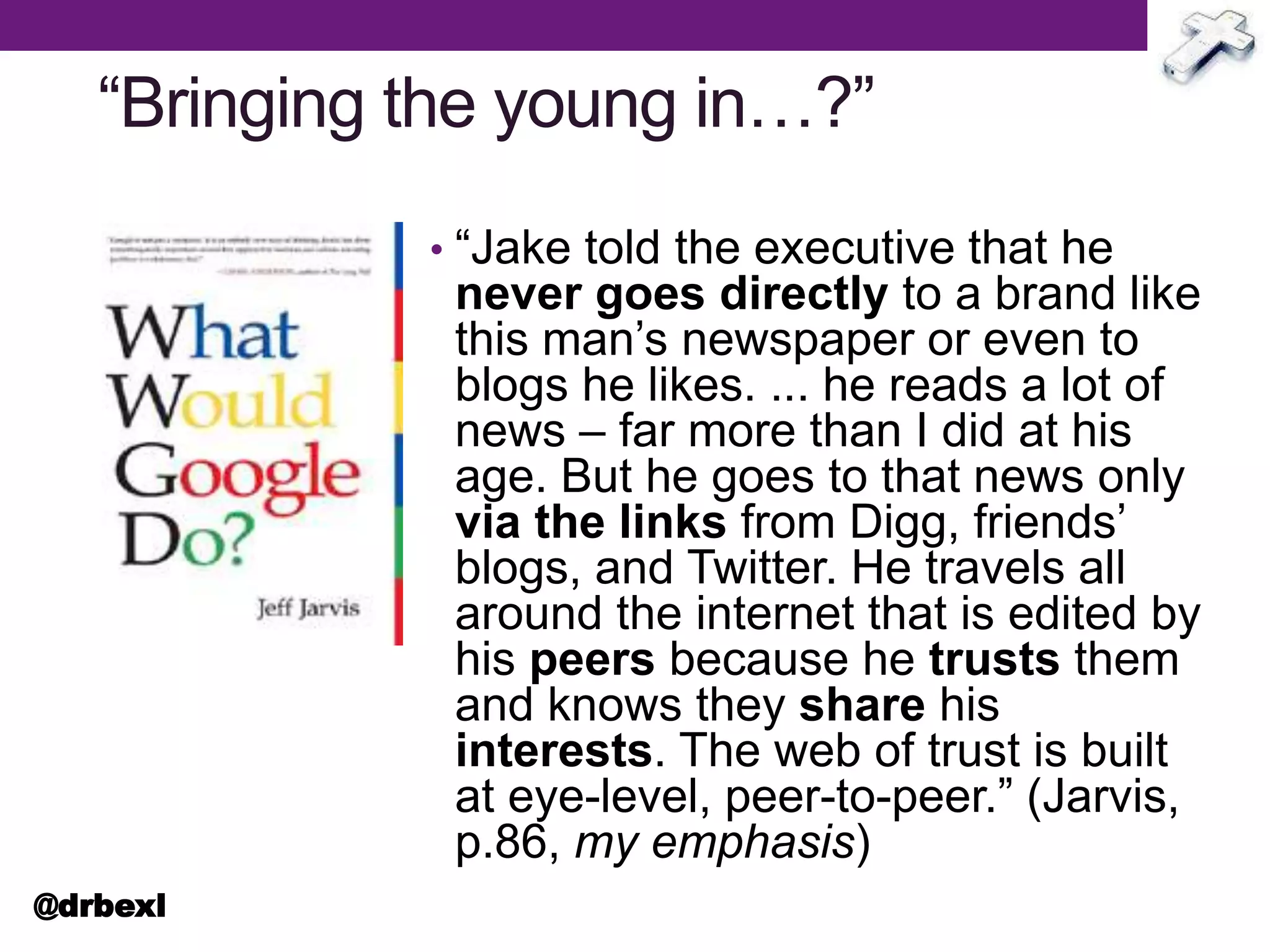 “Bringing the young in…?”
• “Jake told the executive that he
never goes directly to a brand like
this man’s newspaper or even to
blogs he likes. ... he reads a lot of
news – far more than I did at his
age. But he goes to that news only
via the links from Digg, friends’
blogs, and Twitter. He travels all
around the internet that is edited by
his peers because he trusts them
and knows they share his
interests. The web of trust is built
at eye-level, peer-to-peer.” (Jarvis,
p.86, my emphasis)
@drbexl
 