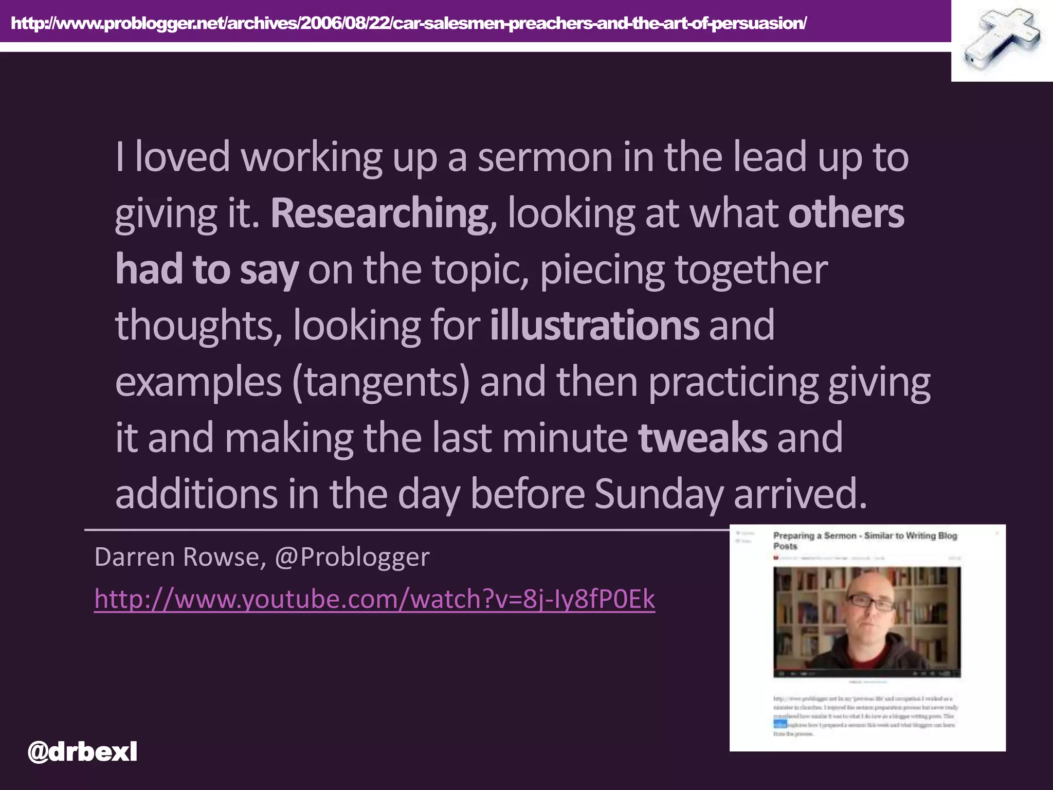 http://www.problogger.net/archives/2006/08/22/car-salesmen-preachers-and-the-art-of-persuasion/
Darren Rowse, @Problogger
http://www.youtube.com/watch?v=8j-Iy8fP0Ek
I loved working up a sermon in the lead up to
giving it. Researching,looking at what others
had to say on the topic, piecing together
thoughts, looking for illustrations and
examples (tangents) and then practicing giving
it and making the last minute tweaks and
additions in the day before Sunday arrived.
@drbexl
 