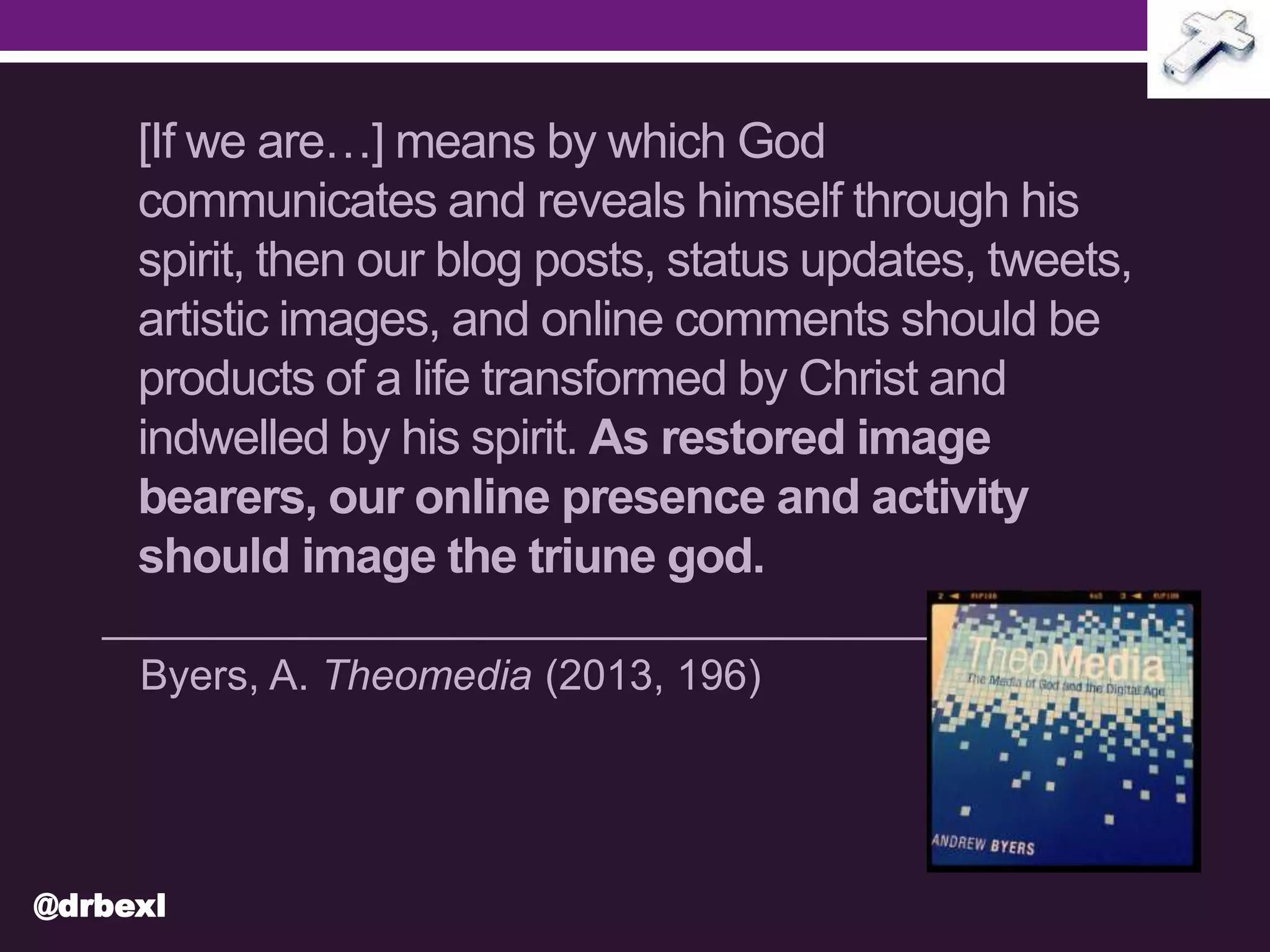 [If we are…] means by which God
communicates and reveals himself through his
spirit, then our blog posts, status updates, tweets,
artistic images, and online comments should be
products of a life transformed by Christ and
indwelled by his spirit. As restored image
bearers, our online presence and activity
should image the triune god.
Byers, A. Theomedia (2013, 196)
@drbexl
 
