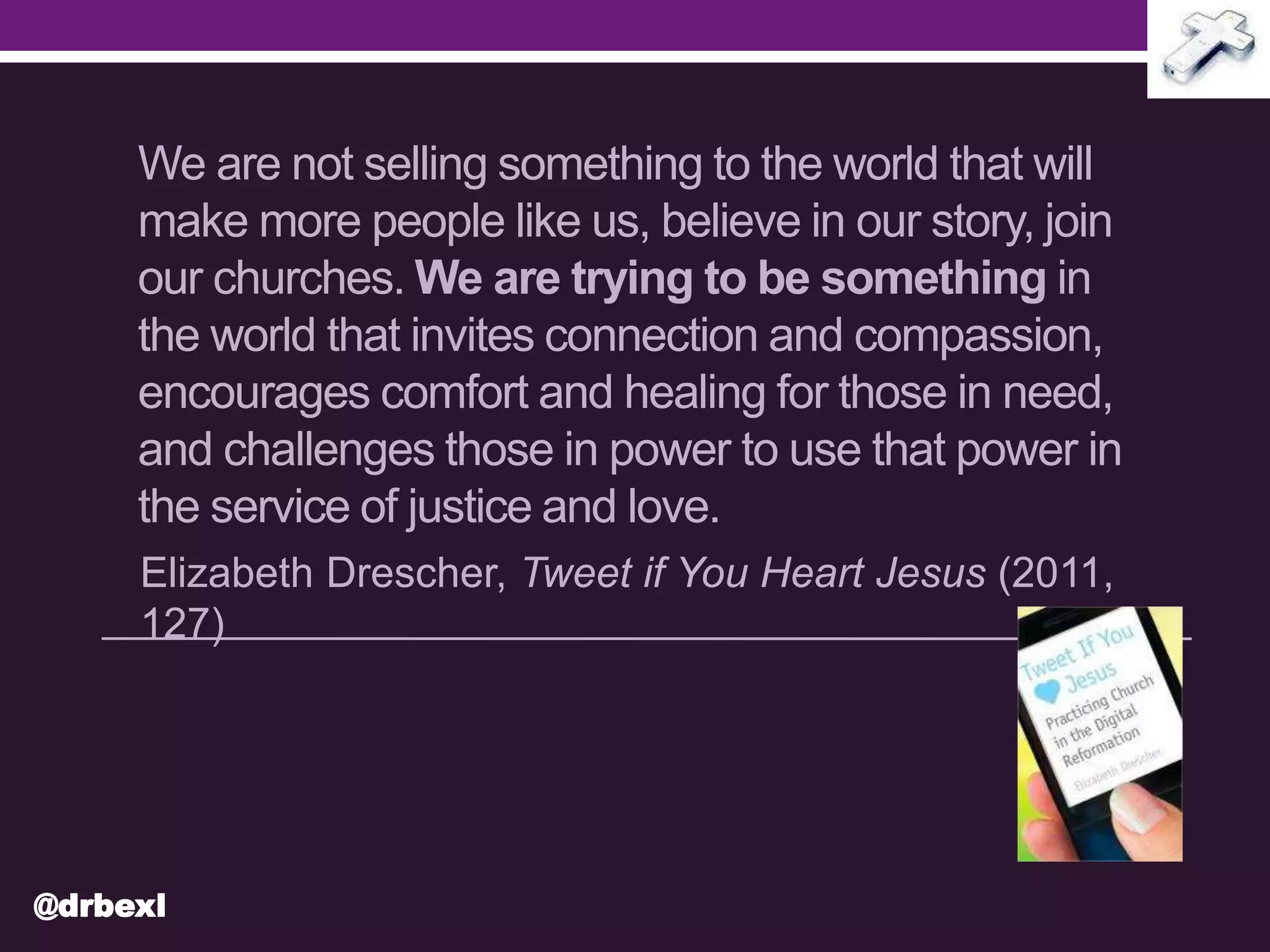 We are not selling something to the world that will
make more people like us, believe in our story, join
our churches. We are trying to be something in
the world that invites connection and compassion,
encourages comfort and healing for those in need,
and challenges those in power to use that power in
the service of justice and love.
Elizabeth Drescher, Tweet if You Heart Jesus (2011,
127)
@drbexl
 