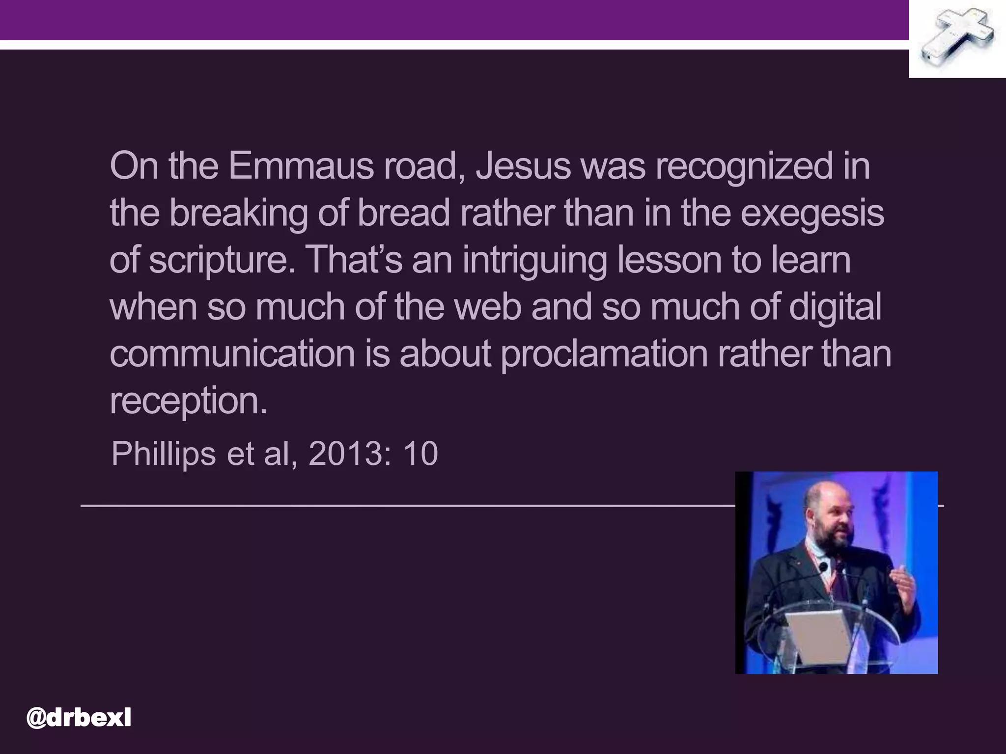 On the Emmaus road, Jesus was recognized in
the breaking of bread rather than in the exegesis
of scripture. That’s an intriguing lesson to learn
when so much of the web and so much of digital
communication is about proclamation rather than
reception.
Phillips et al, 2013: 10
@drbexl
 