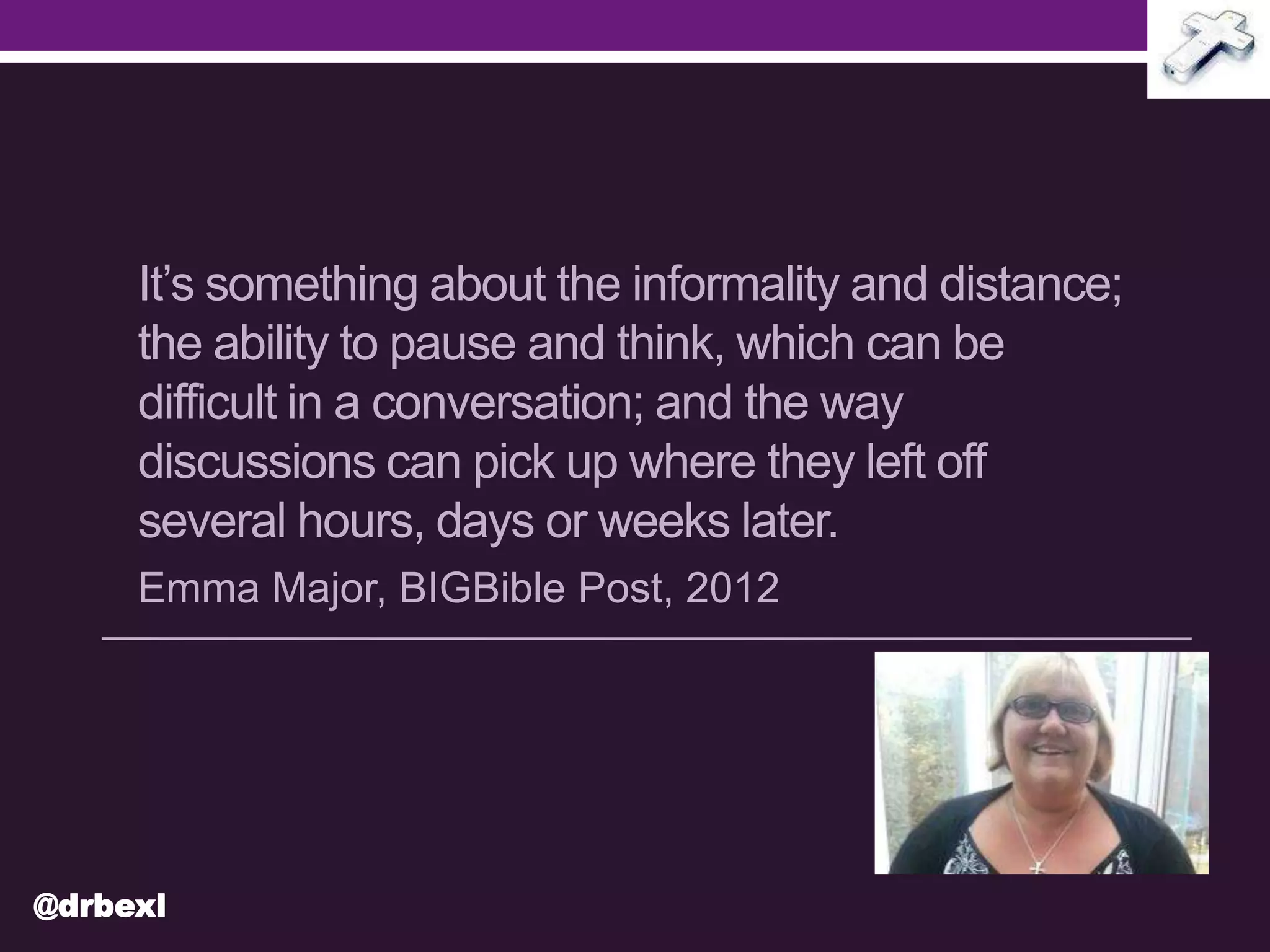 It’s something about the informality and distance;
the ability to pause and think, which can be
difficult in a conversation; and the way
discussions can pick up where they left off
several hours, days or weeks later.
Emma Major, BIGBible Post, 2012
@drbexl
 