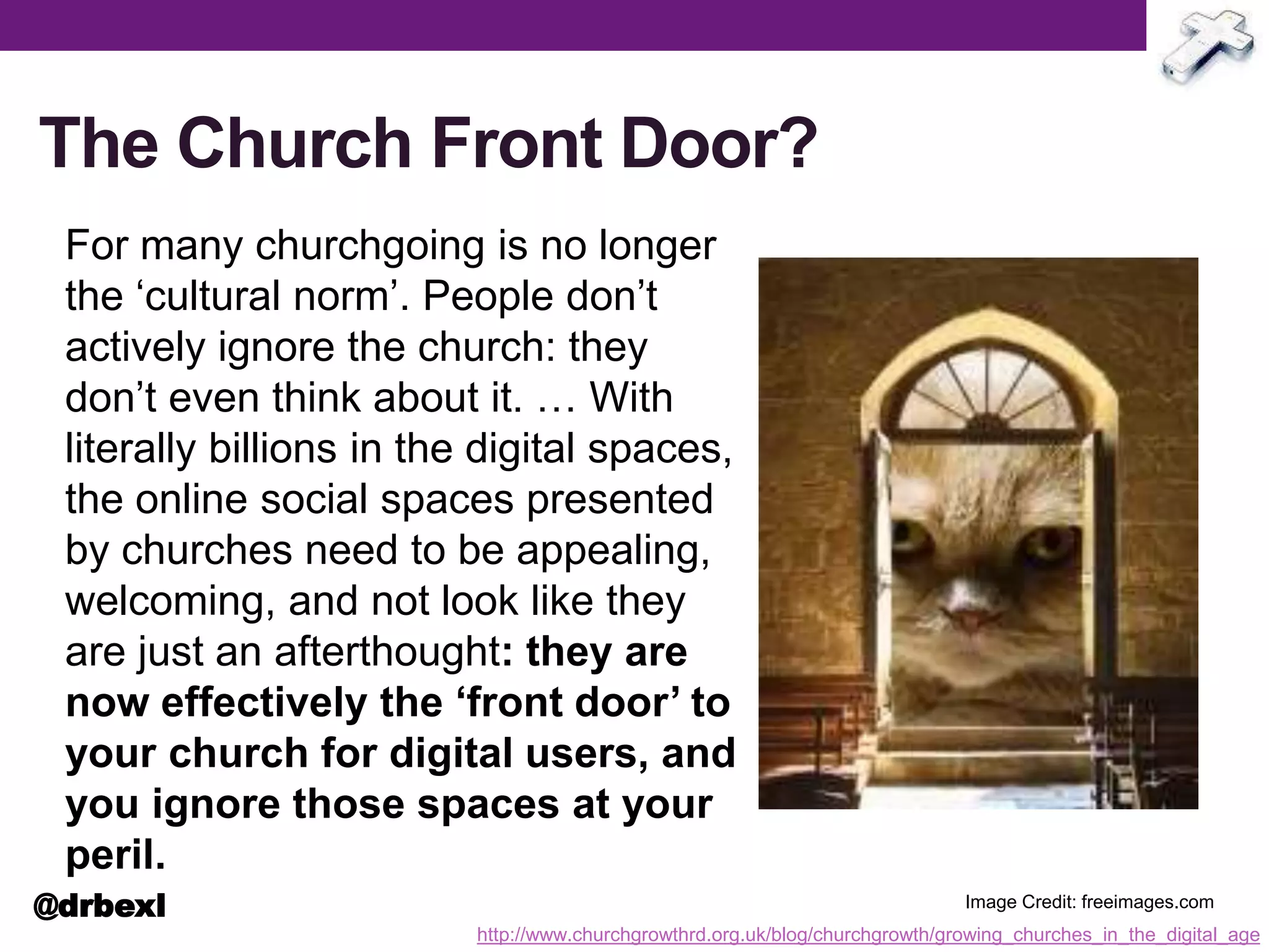The Church Front Door?
For many churchgoing is no longer
the ‘cultural norm’. People don’t
actively ignore the church: they
don’t even think about it. … With
literally billions in the digital spaces,
the online social spaces presented
by churches need to be appealing,
welcoming, and not look like they
are just an afterthought: they are
now effectively the ‘front door’ to
your church for digital users, and
you ignore those spaces at your
peril.
http://www.churchgrowthrd.org.uk/blog/churchgrowth/growing_churches_in_the_digital_age
Image Credit: freeimages.com@drbexl
 