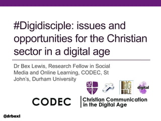 #Digidisciple: issues and
opportunities for the Christian
sector in a digital age
Dr Bex Lewis, Research Fellow in Social
Media and Online Learning, CODEC, St
John’s, Durham University
@drbexl
 