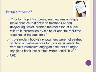 Interactivity?“Prior to the printing press, reading was a deeply social practice that drew on traditions of oral storytelling, which braided the recitation of a tale with its interpretation by the teller and the real-time response of the audience.”“…premodern bookish encounters were not centred on didactic performances for passive listeners, but were fully interactive engagements that enlarged any given book into a much wider social “text”.”P.62