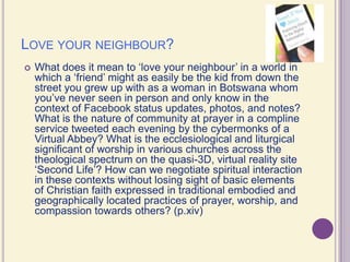 Love your neighbour?What does it mean to ‘love your neighbour’ in a world in which a ‘friend’ might as easily be the kid from down the street you grew up with as a woman in Botswana whom you’ve never seen in person and only know in the context of Facebook status updates, photos, and notes? What is the nature of community at prayer in a compline service tweeted each evening by the cybermonks of a Virtual Abbey? What is the ecclesiological and liturgical significant of worship in various churches across the theological spectrum on the quasi-3D, virtual reality site ‘Second Life’? How can we negotiate spiritual interaction in these contexts without losing sight of basic elements of Christian faith expressed in traditional embodied and geographically located practices of prayer, worship, and compassion towards others? (p.xiv)