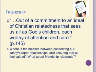 Friendship“…Out of a commitment to an ideal of Christian relatedness that sees us all as God’s children, each worthy of attention and care.” (p.145)Where is the balance between conserving our sanity/deeper relationships, and ensuring that all feel valued? What about friendship ‘clearouts’?