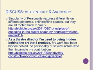 DISCUSS: Authenticity & AnonymitySingularity of Personality (express differently on different platforms, online/offline spaces, but they are all rooted back to “me”)http://bigbible.org.uk/2011/06/7-principles-of-engaging-in-the-digital-space-by-andrewgraystone-medialit11/As a theatre director I’m used to being hidden behind the art that I produce. My work has been hidden behind the personality of several actors who then incarnate my contributions http://bigbible.org.uk/2011/09/anonymity-constructive-or-obstructive-digidisciple/