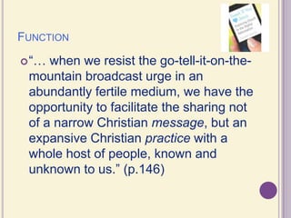Function“… when we resist the go-tell-it-on-the-mountain broadcast urge in an abundantly fertile medium, we have the opportunity to facilitate the sharing not of a narrow Christian message, but an expansive Christian practice with a whole host of people, known and unknown to us.” (p.146)