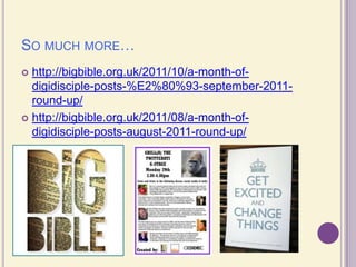 So much more… http://bigbible.org.uk/2011/10/a-month-of-digidisciple-posts-%E2%80%93-september-2011-round-up/http://bigbible.org.uk/2011/08/a-month-of-digidisciple-posts-august-2011-round-up/