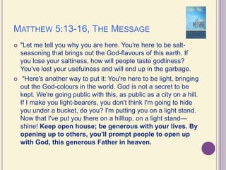 Matthew 5:13-16, The Message"Let me tell you why you are here. You're here to be salt-seasoning that brings out the God-flavours of this earth. If you lose your saltiness, how will people taste godliness? You've lost your usefulness and will end up in the garbage.  "Here's another way to put it: You're here to be light, bringing out the God-colours in the world. God is not a secret to be kept. We're going public with this, as public as a city on a hill. If I make you light-bearers, you don't think I'm going to hide you under a bucket, do you? I'm putting you on a light stand. Now that I've put you there on a hilltop, on a light stand—shine! Keep open house; be generous with your lives. By opening up to others, you'll prompt people to open up with God, this generous Father in heaven. 