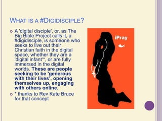 What is a #Digidisciple?A 'digital disciple', or, as The Big Bible Project calls it, a #digidisciple, is someone who seeks to live out their Christian faith in the digital space, whether they are a 'digital infant‘*, or are fully immersed in the digital worlds. These are people seeking to be 'generous with their lives’, opening themselves up, engaging with others online.* thanks to Rev Kate Bruce for that concept