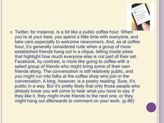 Twitter, for instance, is a bit like a public coffee hour. When you’re at your best, you spend a little time with everyone, and take care especially to welcome newcomers. And, as at coffee hour, it’s generally considered rude when a group of more established friends hang out in a clique, telling inside jokes that highlight how much everyone else is not part of their set. Facebook, by contrast, is more like going to coffee with a select group of friends who might bring some of their own friends along. The conversation is still relatively public, and you might run into folks at the coffee shop who join in the conversation. A blog, however, is a poetry reading. Sure, it’s public in a way. But it’s pretty likely that only those people who already know you will come to hear what you have to say. If they like it, they might invite friends to the next one, or they might hang out afterwards to comment on your work. (p.86)