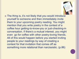 The thing is, it’s not likely that you would introduce yourself to someone and then immediately invite them to your upcoming poetry reading. You might mention that you write poetry in the context of a coffee hour getting-to-know-you or just-checking-in conversation. If there’s a mutual interest, you might even  go for coffee with other poetry-loving friends. All of this would happen before you started inviting people to your readings by way of creating a context for that invitation that comes off as something more relational than narcissistic. (p.86)