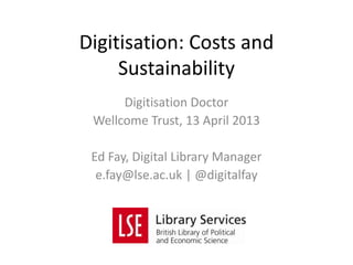 Digitisation Doctor
Wellcome Trust, 13 April 2013
Ed Fay, Digital Library Manager
e.fay@lse.ac.uk | @digitalfay
Digitisation: Costs and
Sustainability
 