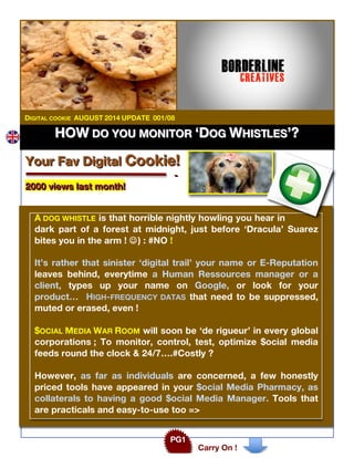 HHHOOOWWW DDDOOO YYYOOOUUU MMMOOONNNIIITTTOOORRR ‘‘‘DDDOOOGGG WWWHHHIIISSSTTTLLLEEESSS’’’???
Carry On !
PG1
DIGITAL COOKIE AUGUST 2014 UPDATE 001/08
YYYooouuurrr FFFaaavvv DDDiiigggiiitttaaalll CCCooooookkkiiieee!!!
---
222000000000 vvviiieeewwwsss lllaaasssttt mmmooonnnttthhh!!!
A DOG WHISTLE is that horrible nightly howling you hear in
dark part of a forest at midnight, just before ‘Dracula’ Suarez
bites you in the arm ! J) : #NO !
It’s rather that sinister ‘digital trail’ your name or E-Reputation
leaves behind, everytime a Human Ressources manager or a
client, types up your name on Google, or look for your
product… HIGH-FREQUENCY DATAS that need to be suppressed,
muted or erased, even !
$OCIAL MEDIA WAR ROOM will soon be ‘de rigueur’ in every global
corporations ; To monitor, control, test, optimize $ocial media
feeds round the clock & 24/7….#Costly ?
However, as far as individuals are concerned, a few honestly
priced tools have appeared in your $ocial Media Pharmacy, as
collaterals to having a good $ocial Media Manager. Tools that
are practicals and easy-to-use too =>
 