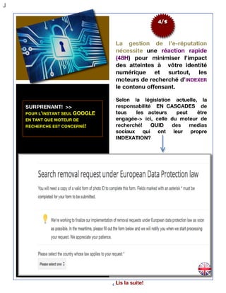 4
4/5
La gestion de l’e-réputation
nécessite une réaction rapide
(48H) pour minimiser l’impact
des atteintes à vôtre identité
numérique et surtout, les
moteurs de recherché d’INDEXER
le contenu offensant.
Selon la législation actuelle, la
responsabilité EN CASCADES de
tous les acteurs peut être
engagée-> ici, celle du moteur de
recherché! QUID des medias
sociaux qui ont leur propre
INDEXATION?
SURPRENANT! >>
POUR L’INSTANT SEUL GOOGLE
EN TANT QUE MOTEUR DE
RECHERCHE EST CONCERNÉ!
Lis la suite!
 
