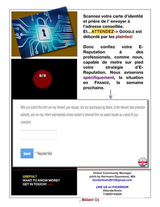5
5/5
Online Community Manager
pitch by Hermann Djoumessi, MA
borderlinetv2013@gmail.com
LIKE US on FACEBOOK
@borderlinetv
T:0620143824
Scannez votre carte d’identité
et prière de l’ envoyer à
l’adresse conseillée.
Et…ATTENDEZ-> GOOGLE est
débordé par les plaintes!
Donc confiez votre E-
Reputation à des
professionels, comme nous,
capable de metre sur pied
votre stratégie d’E-
Reputation. Nous aviserons
spécifiquement, la situation
en FRANCE, la semaine
prochaine.
USEFUL?
WANT TO KNOW MORE?
GET IN TOUCH!! >>>
Biiiien! J)
 
