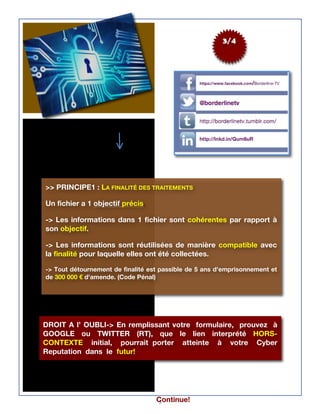 3
3/4
Continue!
>> PRINCIPE1 : LA FINALITÉ DES TRAITEMENTS
Un fichier a 1 objectif précis.
-> Les informations dans 1 fichier sont cohérentes par rapport à
son objectif.
-> Les informations sont réutilisées de manière compatible avec
la finalité pour laquelle elles ont été collectées.
-> Tout détournement de finalité est passible de 5 ans d'emprisonnement et
de 300 000 € d'amende. (Code Pénal)
DROIT A l’ OUBLI-> En remplissant votre formulaire, prouvez à
GOOGLE ou TWITTER (RT), que le lien interprété HORS-
CONTEXTE initial, pourrait porter atteinte à votre Cyber
Reputation dans le futur!
 