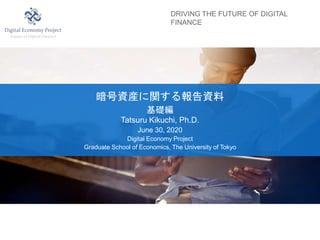 DRIVING THE FUTURE OF DIGITAL
FINANCE
暗号資産に関する報告資料
基礎編
Tatsuru Kikuchi, Ph.D.
June 30, 2020
Digital Economy Project
Graduate School of Economics, The University of Tokyo
 