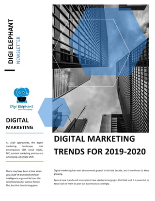 DIGIELEPHANT
NEWSLETTER
DIGITAL
MARKETING
As 2019 approaches, the digital
marketing landscape that
encompasses SEO, social media,
PPC, content marketing and more is
witnessing a dramatic shift.
There may have been a time when
you could’ve dismissed artificial
intelligence as gimmicks from the
latest blockbuster science fiction
film, but that time is long gone.
DIGITAL MARKETING
TRENDS FOR 2019-2020
Digital marketing has seen phenomenal growth in the last decade, and it continues to keep
growing.
Several new trends and innovations have started emerging in this field, and it is essential to
keep track of them to plan our businesses accordingly.
 