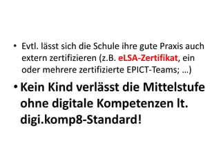 • Evtl. lässt sich die Schule ihre gute Praxis auch
extern zertifizieren (z.B. eLSA-Zertifikat, ein
oder mehrere zertifizierte EPICT-Teams; …)
• Kein Kind verlässt die Mittelstufe
ohne digitale Kompetenzen lt.
digi.komp8-Standard!
 