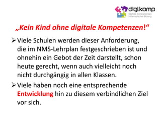 Viele Schulen werden dieser Anforderung,
die im NMS-Lehrplan festgeschrieben ist und
ohnehin ein Gebot der Zeit darstellt, schon
heute gerecht, wenn auch vielleicht noch
nicht durchgängig in allen Klassen.
Viele haben noch eine entsprechende
Entwicklung hin zu diesem verbindlichen Ziel
vor sich.
„Kein Kind ohne digitale Kompetenzen!“
 