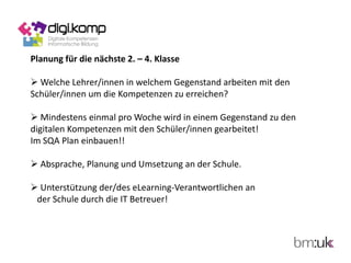 Planung für die nächste 2. – 4. Klasse
 Welche Lehrer/innen in welchem Gegenstand arbeiten mit den
Schüler/innen um die Kompetenzen zu erreichen?
 Mindestens einmal pro Woche wird in einem Gegenstand zu den
digitalen Kompetenzen mit den Schüler/innen gearbeitet!
Im SQA Plan einbauen!!
 Absprache, Planung und Umsetzung an der Schule.
 Unterstützung der/des eLearning-Verantwortlichen an
der Schule durch die IT Betreuer!
 