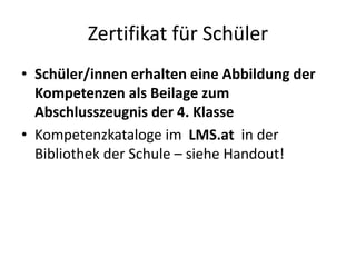 Zertifikat für Schüler
• Schüler/innen erhalten eine Abbildung der
Kompetenzen als Beilage zum
Abschlusszeugnis der 4. Klasse
• Kompetenzkataloge im LMS.at in der
Bibliothek der Schule – siehe Handout!
 