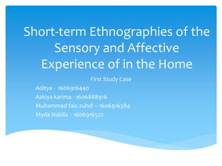 Short-term Ethnographies of the
Sensory and Affective
Experience of in the Home
First Study Case
Aditya - 1606916440
Azkiya karima - 1606888916
Muhammad faiz zuhdi – 1606916384
Myda Nabila - 1606916522
 