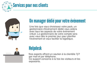 Servicespour nosclients
Une fois que vous choisissez votre pack, un
gestionnaire d'événement dédié vous aidera
avec tous les aspects de votre événement
virtuel. Le gestionnaire de votre compte sera
avec vous dès le premier jour pour planifier
l'événement et vous faciliter la logistique.
Un manager dédiépour votreévénement
Helpdesk
Nos experts offrent un soutien à la clientèle 7j/7
par mail et par téléphone.
Ce support concerne à la fois les visiteurs et les
exposants.
 