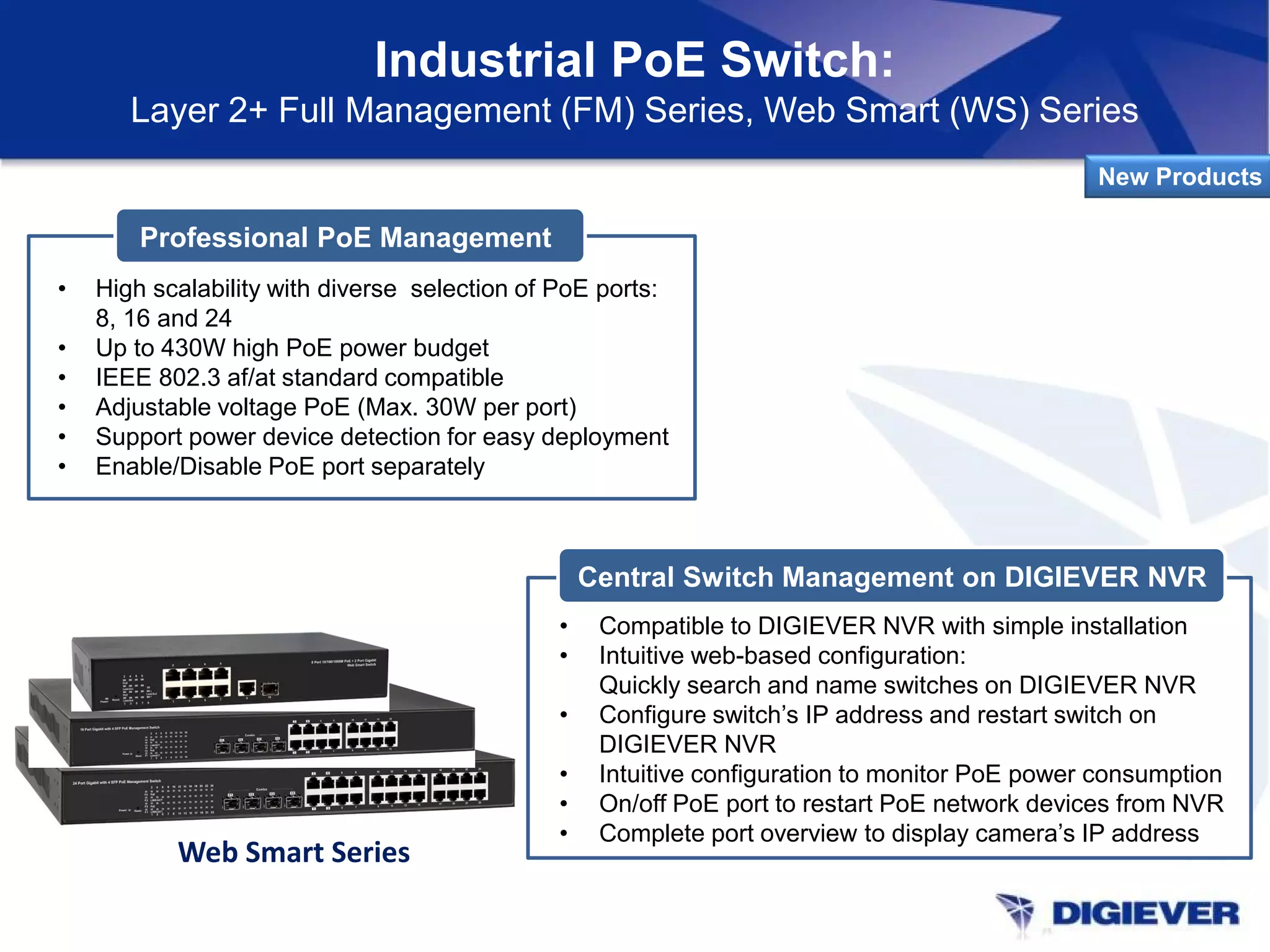 Industrial PoE Switch:
Layer 2+ Full Management (FM) Series, Web Smart (WS) Series
New Products
Professional PoE Management
• High scalability with diverse selection of PoE ports:
8, 16 and 24
• Up to 430W high PoE power budget
• IEEE 802.3 af/at standard compatible
• Adjustable voltage PoE (Max. 30W per port)
• Support power device detection for easy deployment
• Enable/Disable PoE port separately
Central Switch Management on DIGIEVER NVR
• Compatible to DIGIEVER NVR with simple installation
• Intuitive web-based configuration:
Quickly search and name switches on DIGIEVER NVR
• Configure switch’s IP address and restart switch on
DIGIEVER NVR
• Intuitive configuration to monitor PoE power consumption
• On/off PoE port to restart PoE network devices from NVR
• Complete port overview to display camera’s IP address
Web Smart Series
 