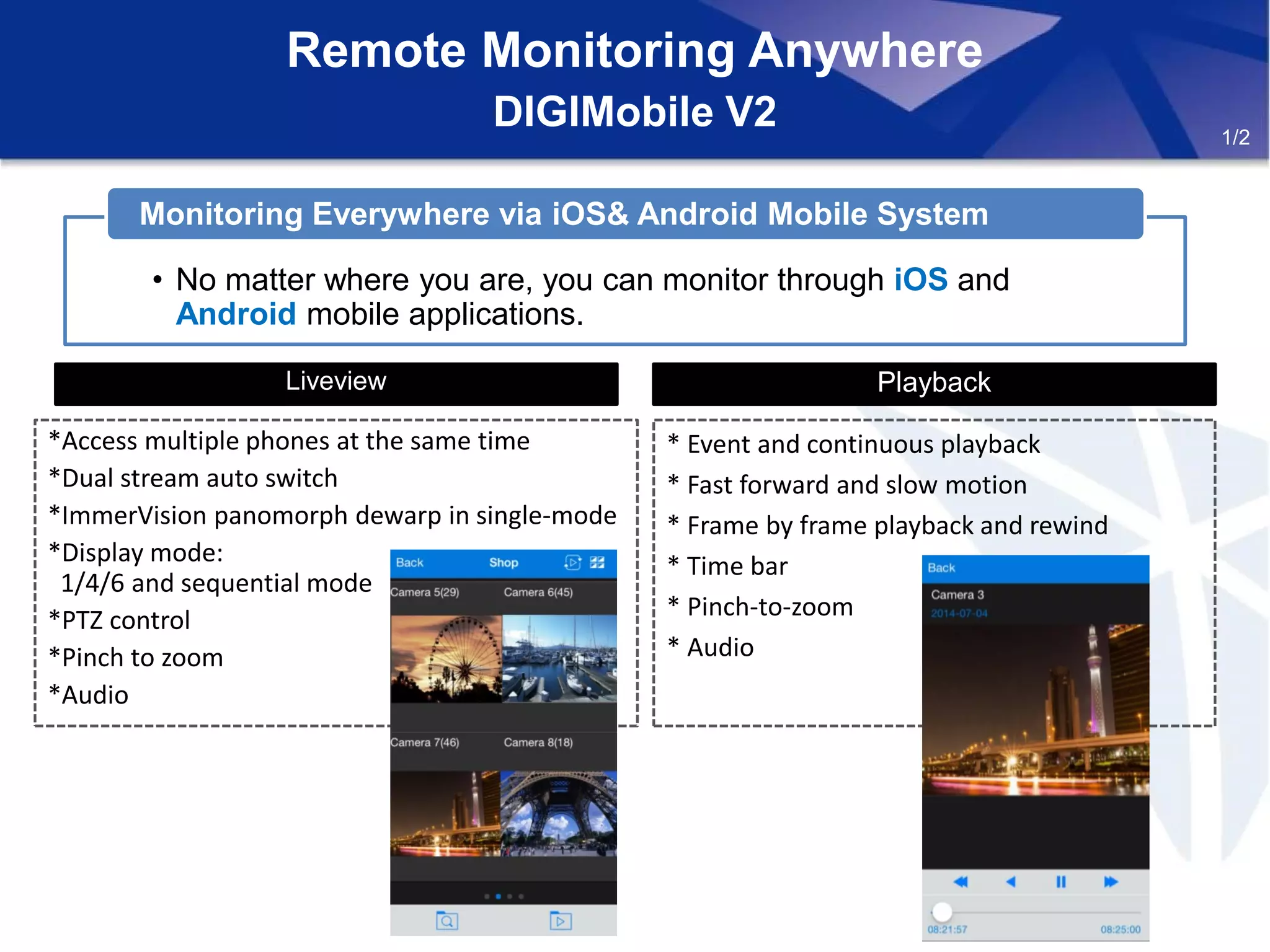 Remote Monitoring Anywhere
DIGIMobile V2
Liveview
*Access multiple phones at the same time
*Dual stream auto switch
*ImmerVision panomorph dewarp in single-mode
*Display mode:
1/4/6 and sequential mode
*PTZ control
*Pinch to zoom
*Audio
Playback
* Event and continuous playback
* Fast forward and slow motion
* Frame by frame playback and rewind
* Time bar
* Pinch-to-zoom
* Audio
• No matter where you are, you can monitor through iOS and
Android mobile applications.
Monitoring Everywhere via iOS& Android Mobile System
1/2
 