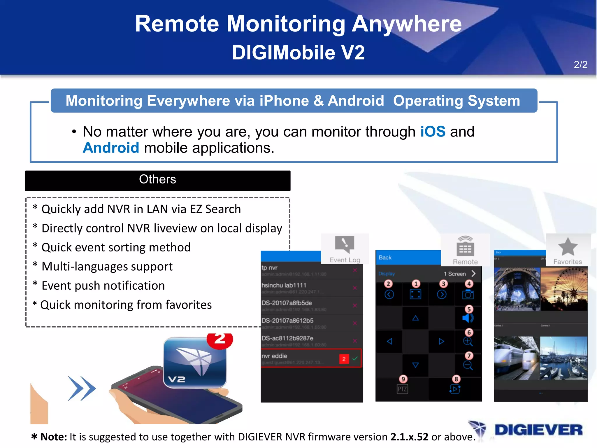 Remote Monitoring Anywhere
DIGIMobile V2
Others
* Quickly add NVR in LAN via EZ Search
* Directly control NVR liveview on local display
* Quick event sorting method
* Multi-languages support
* Event push notification
* Quick monitoring from favorites
＊Note: It is suggested to use together with DIGIEVER NVR firmware version 2.1.x.52 or above.
• No matter where you are, you can monitor through iOS and
Android mobile applications.
Monitoring Everywhere via iPhone & Android Operating System
2/2
 