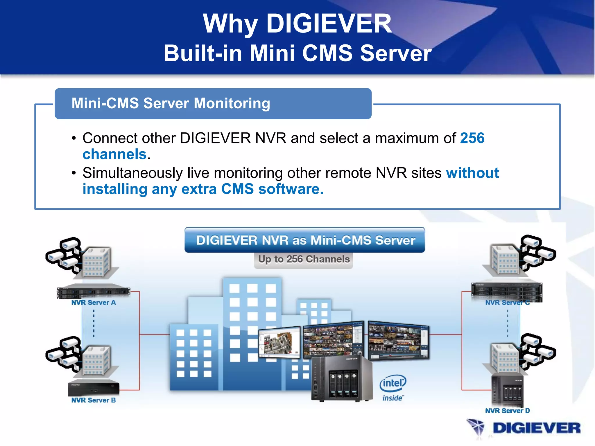 • Connect other DIGIEVER NVR and select a maximum of 256
channels.
• Simultaneously live monitoring other remote NVR sites without
installing any extra CMS software.
Mini-CMS Server Monitoring
Why DIGIEVER
Built-in Mini CMS Server
 