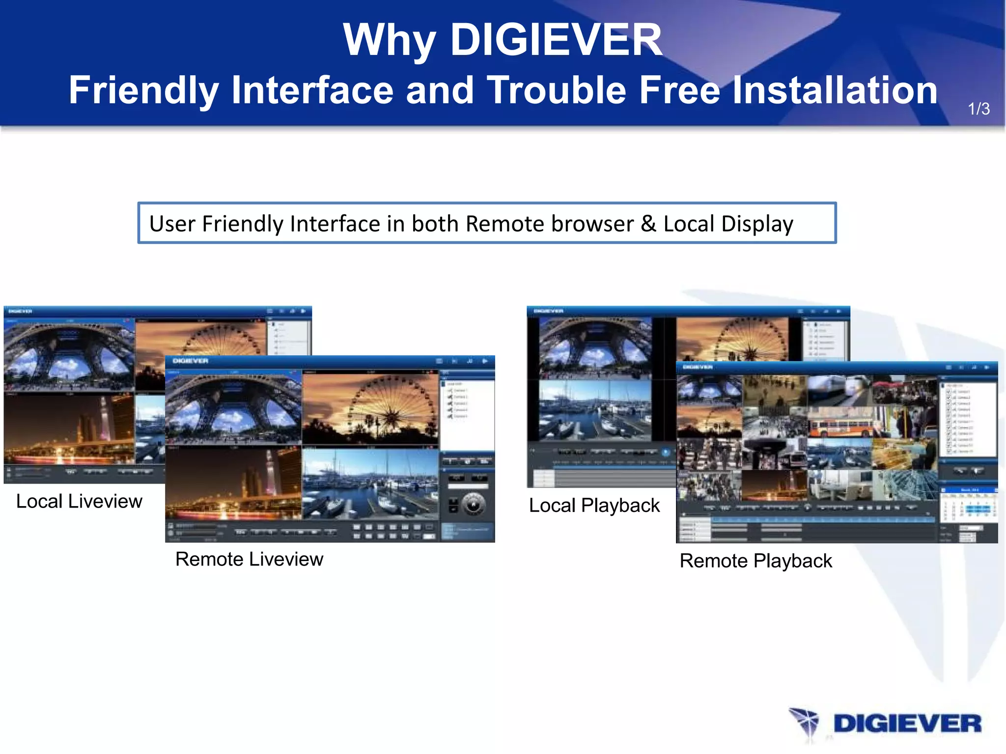 Why DIGIEVER
Friendly Interface and Trouble Free Installation
User Friendly Interface in both Remote browser & Local Display
Local Liveview
Remote Liveview
Local Playback
Remote Playback
1/3
 