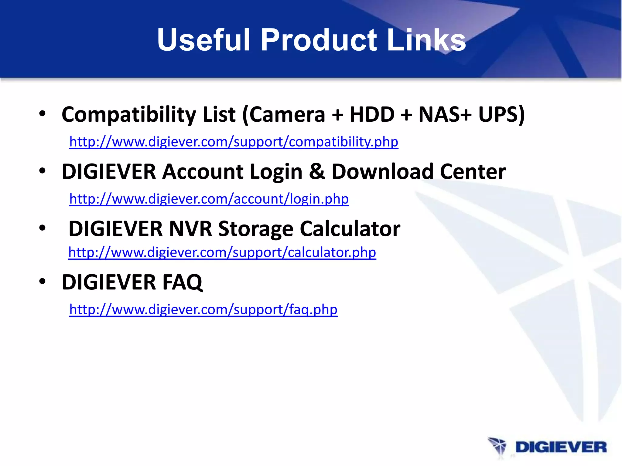 Useful Product Links
• Compatibility List (Camera + HDD + NAS+ UPS)
http://www.digiever.com/support/compatibility.php
• DIGIEVER Account Login & Download Center
http://www.digiever.com/account/login.php
• DIGIEVER NVR Storage Calculator
http://www.digiever.com/support/calculator.php
• DIGIEVER FAQ
http://www.digiever.com/support/faq.php
 